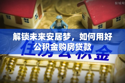 万江解锁未来安居梦，如何用好公积金购房贷款