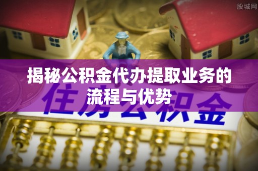万江揭秘公积金代办提取业务的流程与优势