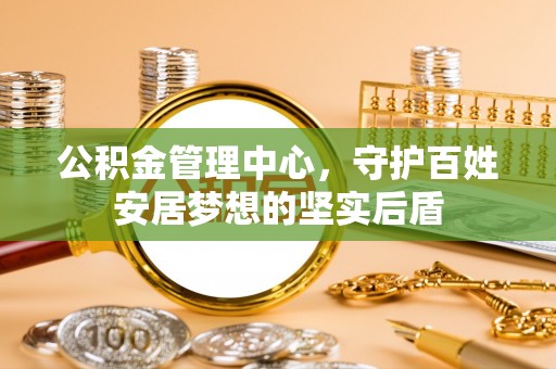 万江公积金管理中心，守护百姓安居梦想的坚实后盾