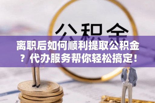 万江离职后如何顺利提取公积金？代办服务帮你轻松搞定！