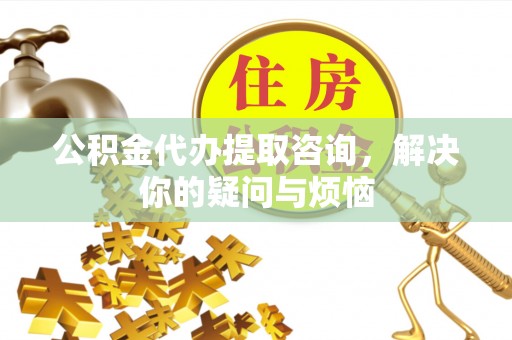 万江公积金代办提取咨询，解决你的疑问与烦恼