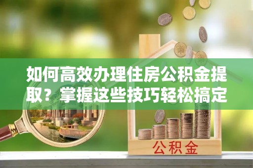 万江如何高效办理住房公积金提取？掌握这些技巧轻松搞定
