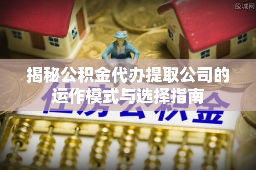 万江揭秘公积金代办提取公司的运作模式与选择指南