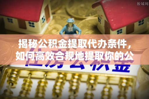 万江揭秘公积金提取代办条件，如何高效合规地提取你的公积金