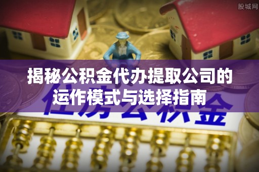 万江揭秘公积金代办提取公司的运作模式与选择指南
