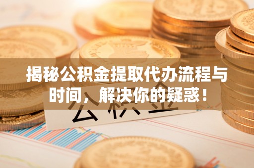 万江揭秘公积金提取代办流程与时间，解决你的疑惑！