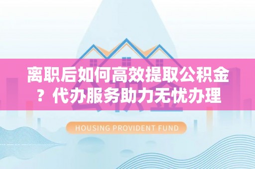 万江离职后如何高效提取公积金？代办服务助力无忧办理