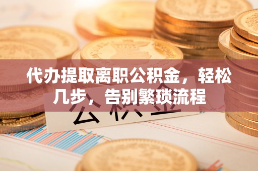 万江代办提取离职公积金，轻松几步，告别繁琐流程