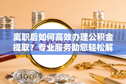 万江离职后如何高效办理公积金提取？专业服务助您轻松解决