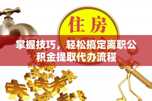 万江掌握技巧，轻松搞定离职公积金提取代办流程