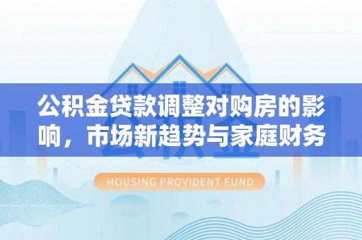 万江公积金贷款调整对购房的影响，市场新趋势与家庭财务规划