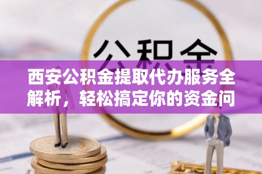 万江西安公积金提取代办服务全解析，轻松搞定你的资金问题