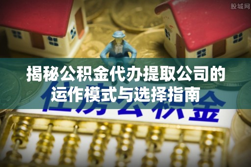 万江揭秘公积金代办提取公司的运作模式与选择指南