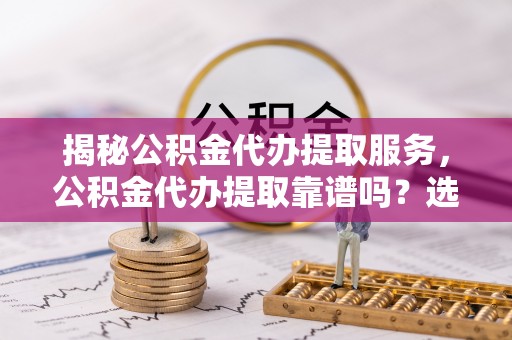 万江揭秘公积金代办提取服务，公积金代办提取靠谱吗？选择需谨慎