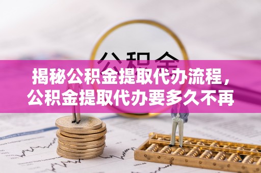 万江揭秘公积金提取代办流程，公积金提取代办要多久不再迷茫