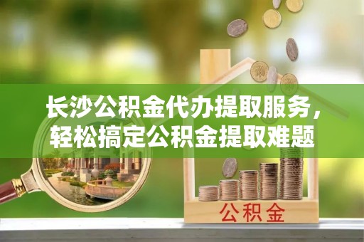 万江长沙公积金代办提取服务，轻松搞定公积金提取难题