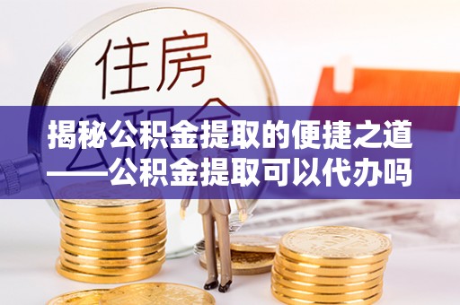 万江揭秘公积金提取的便捷之道——公积金提取可以代办吗？