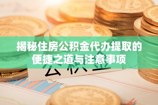 万江揭秘住房公积金代办提取的便捷之道与注意事项