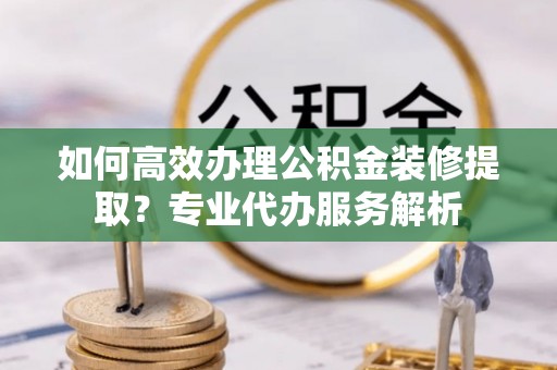 万江如何高效办理公积金装修提取？专业代办服务解析