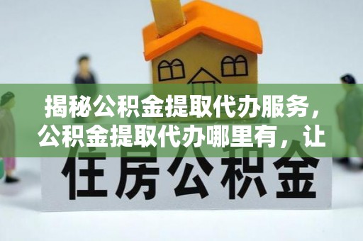 万江揭秘公积金提取代办服务，公积金提取代办哪里有，让你省时省心的解决方案