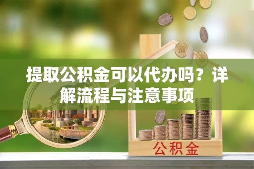 万江提取公积金可以代办吗？详解流程与注意事项