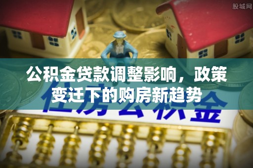 万江公积金贷款调整影响，政策变迁下的购房新趋势