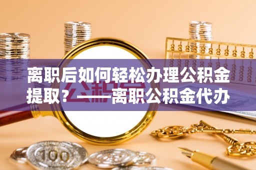 万江离职后如何轻松办理公积金提取？——离职公积金代办提取服务详解