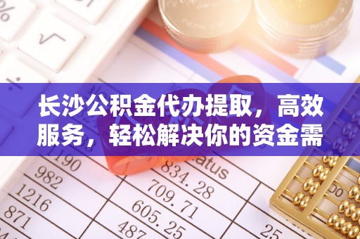 万江长沙公积金代办提取，高效服务，轻松解决你的资金需求