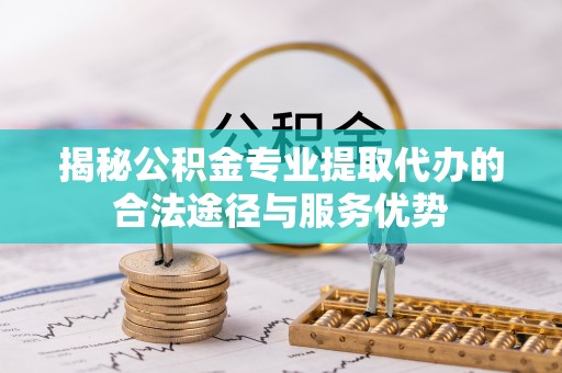 万江揭秘公积金专业提取代办的合法途径与服务优势
