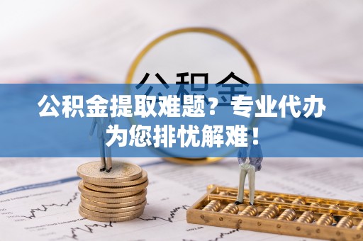 万江公积金提取难题？专业代办为您排忧解难！