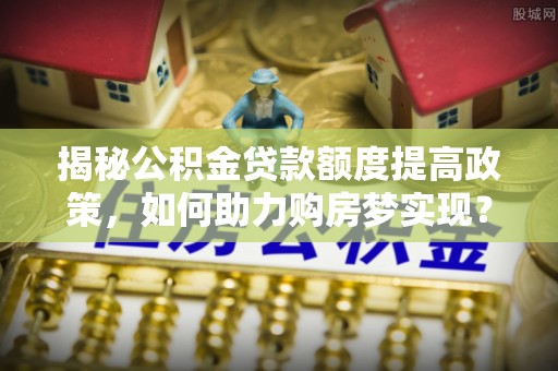 万江揭秘公积金贷款额度提高政策，如何助力购房梦实现？
