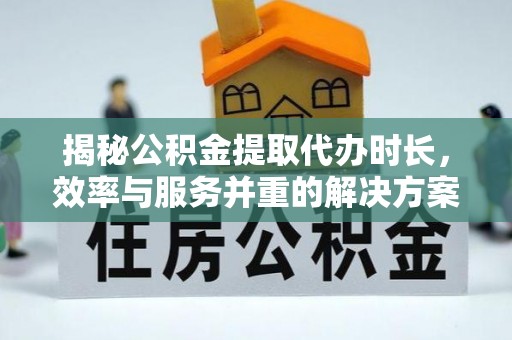 万江揭秘公积金提取代办时长，效率与服务并重的解决方案