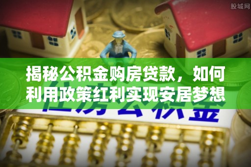 万江揭秘公积金购房贷款，如何利用政策红利实现安居梦想