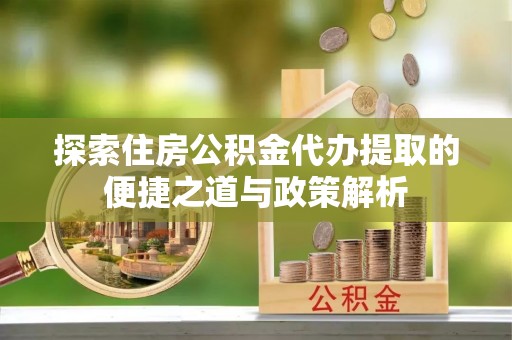 万江探索住房公积金代办提取的便捷之道与政策解析