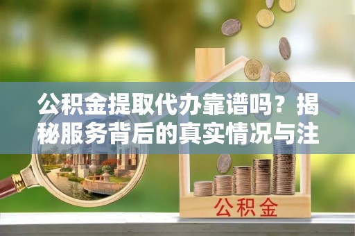 万江公积金提取代办靠谱吗？揭秘服务背后的真实情况与注意事项