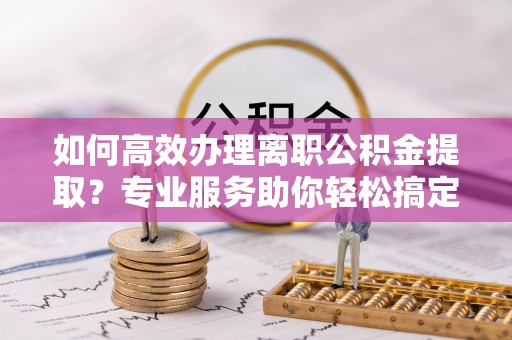万江如何高效办理离职公积金提取？专业服务助你轻松搞定
