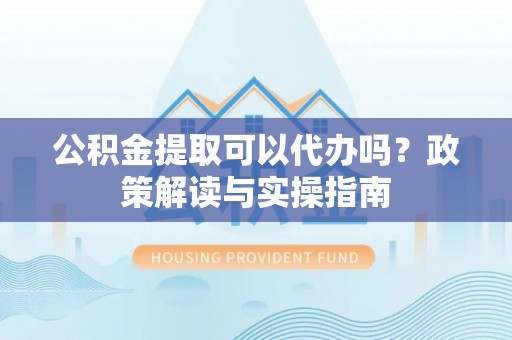 万江公积金提取可以代办吗？政策解读与实操指南