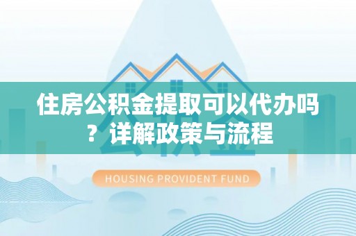 万江住房公积金提取可以代办吗？详解政策与流程