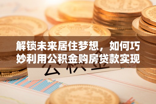 万江解锁未来居住梦想，如何巧妙利用公积金购房贷款实现房产投资