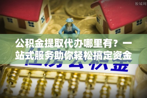 万江公积金提取代办哪里有？一站式服务助你轻松搞定资金难题