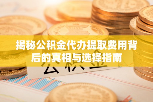 万江揭秘公积金代办提取费用背后的真相与选择指南