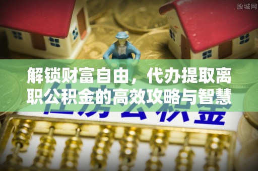 万江解锁财富自由，代办提取离职公积金的高效攻略与智慧选择