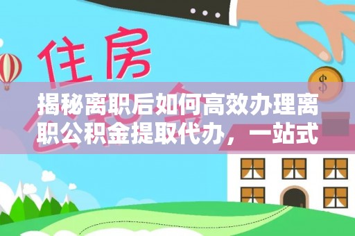 万江揭秘离职后如何高效办理离职公积金提取代办，一站式服务全解析