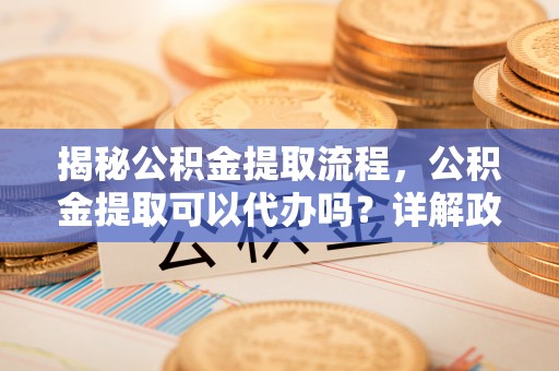 万江揭秘公积金提取流程，公积金提取可以代办吗？详解政策与实操技巧