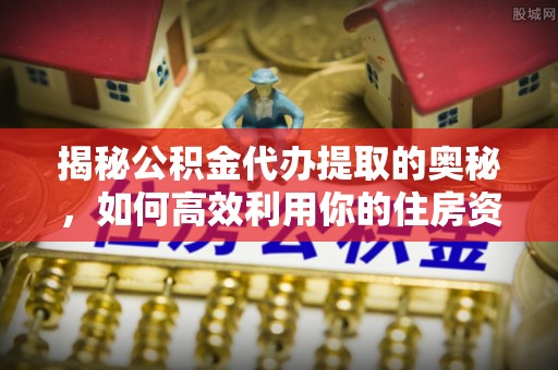 万江揭秘公积金代办提取的奥秘，如何高效利用你的住房资金