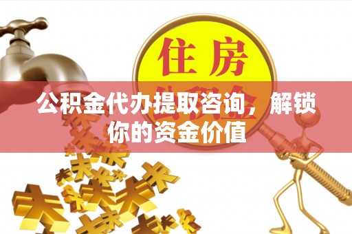 万江公积金代办提取咨询，解锁你的资金价值