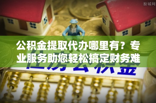 万江公积金提取代办哪里有？专业服务助您轻松搞定财务难题