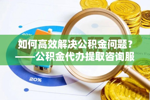 万江如何高效解决公积金问题？——公积金代办提取咨询服务指南