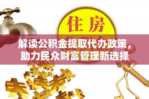 万江解读公积金提取代办政策，助力民众财富管理新选择