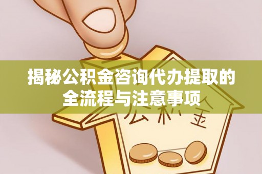 万江揭秘公积金咨询代办提取的全流程与注意事项